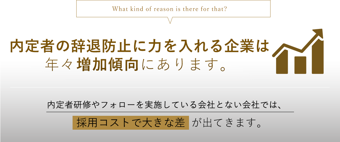 What kind of reason is there for that? 内定者フォローに力を入れる企業は年々増加傾向にあります。内定者研修やフォローを実施している会社と実施していない会社では、内定辞退率で大きな差が出てきます。