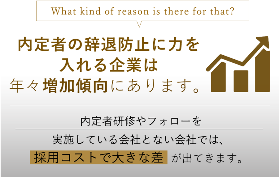 What kind of reason is there for that? 内定者フォローに力を入れる企業は年々増加傾向にあります。内定者研修やフォローを実施している会社とない会社では、内定辞退率で大きな差が出てきます。